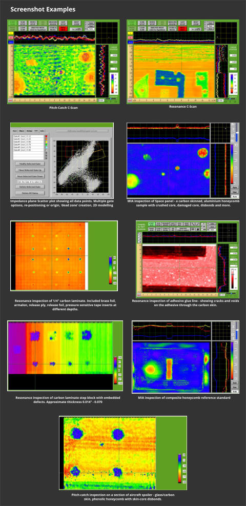 Screenshot Examples Pitch-Catch C-Scan  Resonance C-Scan  Impedance plane Scatter plot showing all data points. Multiple gate options, re-positioning or origin, dead zone creation, 2D modelling  MIA inspection of Space panel - a carbon skinned, aluminium honeycomb sample with crushed core, damaged core, disbonds and more.  Resonance inspection of 1/4 carbon laminate. Included brass foil, armalon, release ply, release foil, pressure sensitive tape inserts at different depths.    Resonance inspection of adhesive glue line - showing cracks and voids on the adhesive through the carbon skin.  Resonance inspection of carbon laminate step block with embedded defects. Approximate thickness 0.014 - 0.070    MIA inspection of composite honeycomb reference standard    Pitch-catch inspection on a section of aircraft spoiler - glass/carbon skin, phenolic honeycomb with skin-core disbonds.